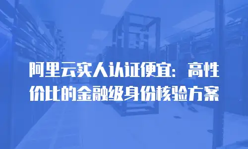 阿里云实人认证便宜：高性价比的金融级身份核验方案