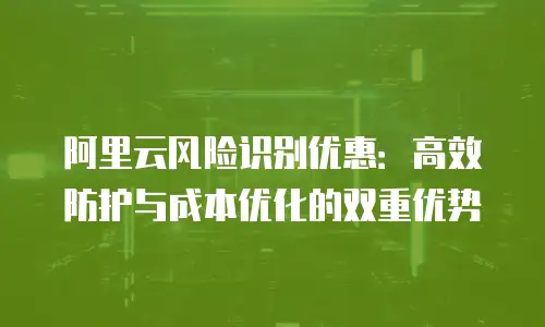 阿里云风险识别优惠：高效防护与成本优化的双重优势