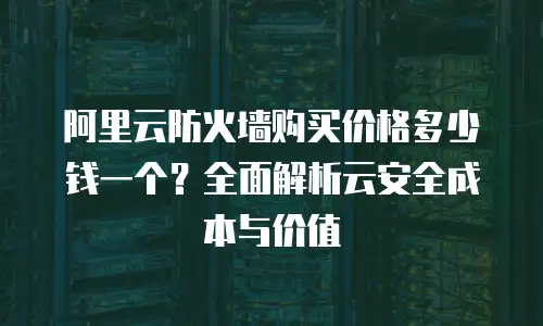 阿里云防火墙购买价格多少钱一个？全面解析云安全成本与价值