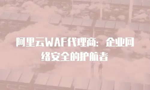 阿里云WAF代理商：企业网络安全的护航者