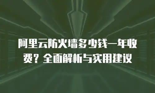 阿里云防火墙多少钱一年收费？全面解析与实用建议