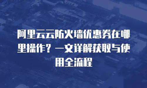 阿里云云防火墙优惠券在哪里操作？一文详解获取与使用全流程