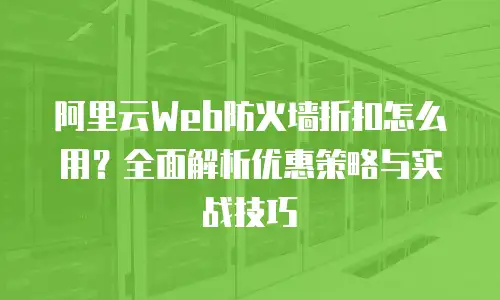 阿里云Web防火墙折扣怎么用？全面解析优惠策略与实战技巧