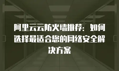 阿里云云防火墙推荐：如何选择最适合您的网络安全解决方案