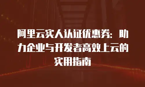 阿里云实人认证优惠券：助力企业与开发者高效上云的实用指南