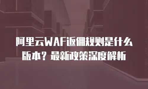 阿里云WAF返佣规则是什么版本？最新政策深度解析
