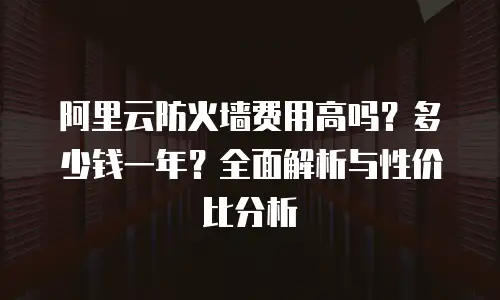 阿里云防火墙费用高吗？多少钱一年？全面解析与性价比分析