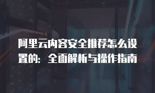 阿里云内容安全推荐怎么设置的：全面解析与操作指南
