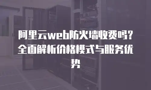 阿里云web防火墙收费吗？全面解析价格模式与服务优势