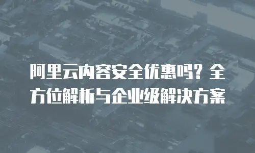 阿里云内容安全优惠吗？全方位解析与企业级解决方案