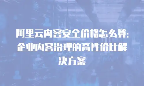 阿里云内容安全价格怎么算：企业内容治理的高性价比解决方案