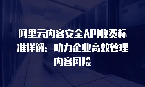 阿里云内容安全API收费标准详解：助力企业高效管理内容风险