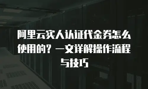 阿里云实人认证代金券怎么使用的？一文详解操作流程与技巧