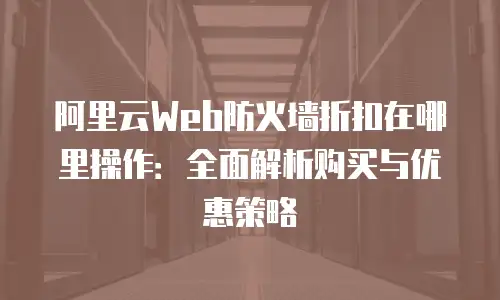 阿里云Web防火墙折扣在哪里操作：全面解析购买与优惠策略