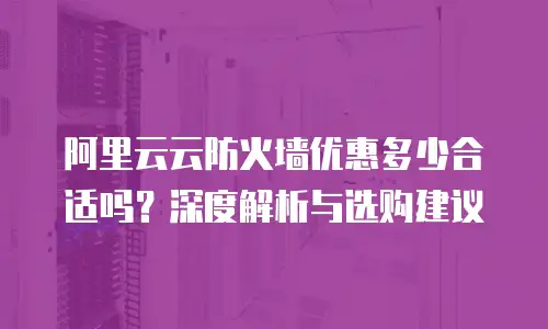 阿里云云防火墙优惠多少合适吗？深度解析与选购建议