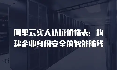 阿里云实人认证价格表：构建企业身份安全的智能防线