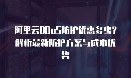 阿里云DDoS防护优惠多少？解析最新防护方案与成本优势