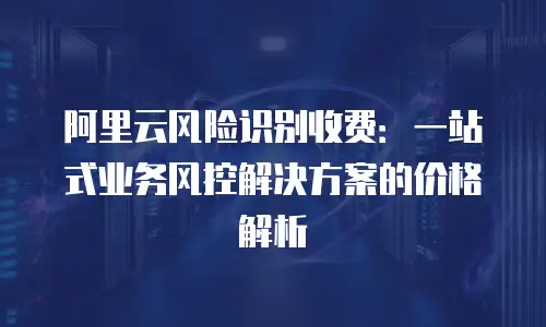 阿里云风险识别收费：一站式业务风控解决方案的价格解析