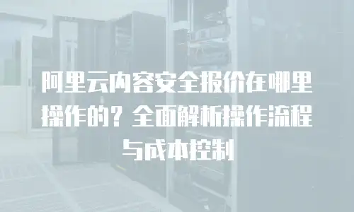 阿里云内容安全报价在哪里操作的？全面解析操作流程与成本控制