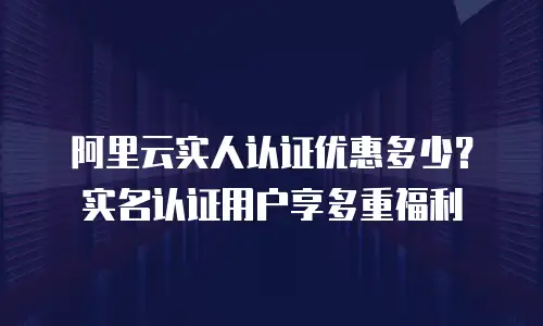 阿里云实人认证优惠多少？实名认证用户享多重福利