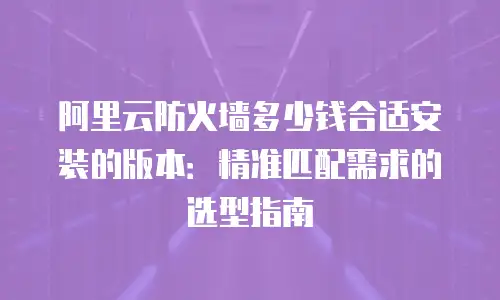阿里云防火墙多少钱合适安装的版本：精准匹配需求的选型指南