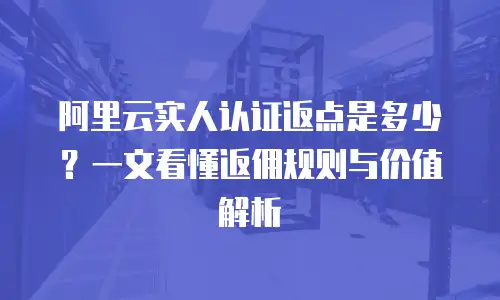 阿里云实人认证返点是多少？一文看懂返佣规则与价值解析