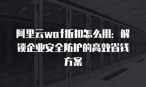 阿里云waf折扣怎么用：解锁企业安全防护的高效省钱方案
