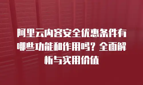 阿里云内容安全优惠条件有哪些功能和作用吗？全面解析与实用价值
