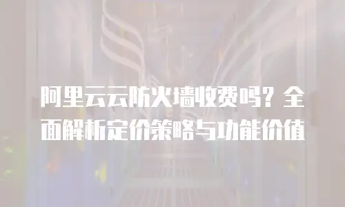阿里云云防火墙收费吗？全面解析定价策略与功能价值