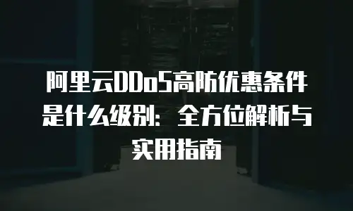 阿里云DDoS高防优惠条件是什么级别：全方位解析与实用指南