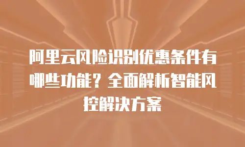 阿里云风险识别优惠条件有哪些功能？全面解析智能风控解决方案