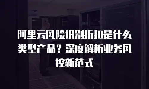 阿里云风险识别折扣是什么类型产品？深度解析业务风控新范式