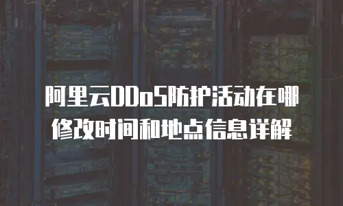 阿里云DDoS防护活动在哪修改时间和地点信息详解