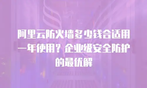 阿里云防火墙多少钱合适用一年使用？企业级安全防护的最优解