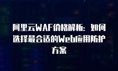 阿里云WAF价格解析：如何选择最合适的Web应用防护方案