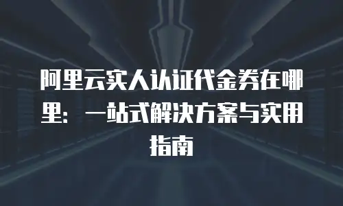 阿里云实人认证代金券在哪里：一站式解决方案与实用指南