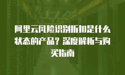 阿里云风险识别折扣是什么状态的产品？深度解析与购买指南