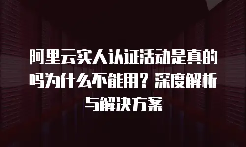 阿里云实人认证活动是真的吗为什么不能用？深度解析与解决方案