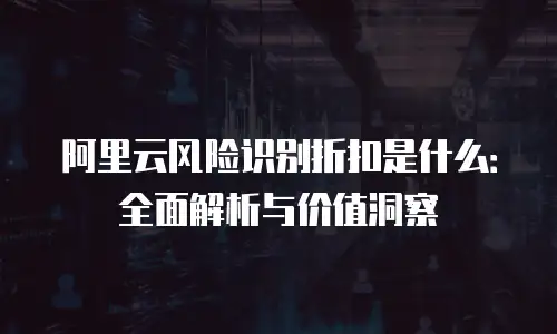 阿里云风险识别折扣是什么：全面解析与价值洞察