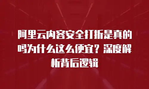 阿里云内容安全打折是真的吗为什么这么便宜？深度解析背后逻辑
