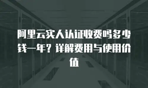 阿里云实人认证收费吗多少钱一年？详解费用与使用价值
