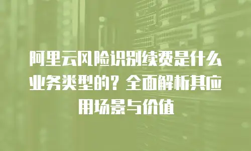 阿里云风险识别续费是什么业务类型的？全面解析其应用场景与价值