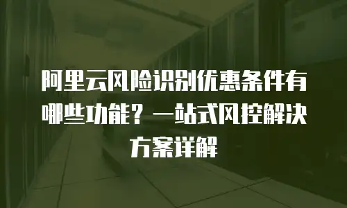 阿里云风险识别优惠条件有哪些功能？一站式风控解决方案详解