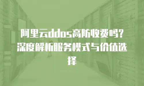 阿里云ddos高防收费吗？深度解析服务模式与价值选择