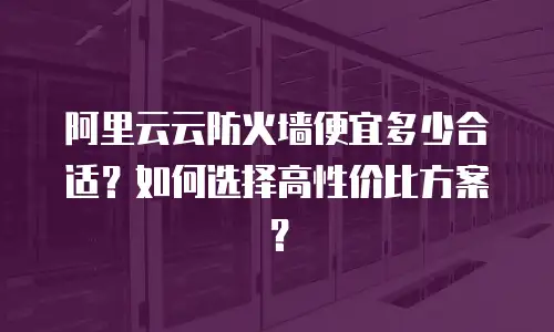 阿里云云防火墙便宜多少合适？如何选择高性价比方案？