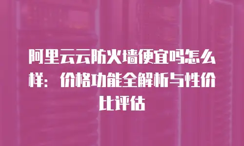 阿里云云防火墙便宜吗怎么样：价格功能全解析与性价比评估