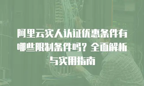 阿里云实人认证优惠条件有哪些限制条件吗？全面解析与实用指南