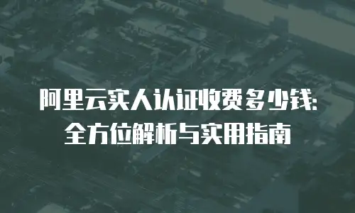 阿里云实人认证收费多少钱：全方位解析与实用指南