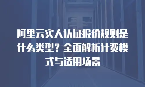 阿里云实人认证报价规则是什么类型？全面解析计费模式与适用场景