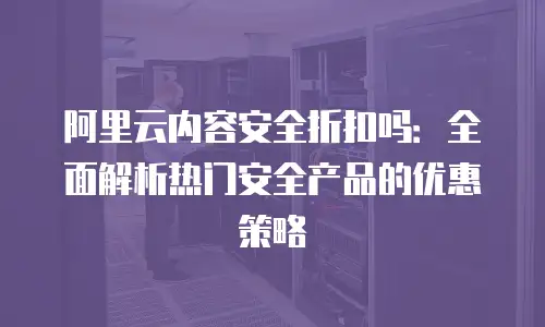 阿里云内容安全折扣吗：全面解析热门安全产品的优惠策略